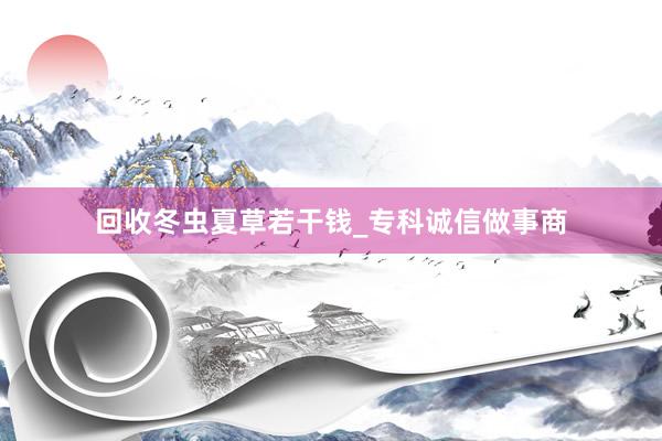 回收冬虫夏草若干钱_专科诚信做事商