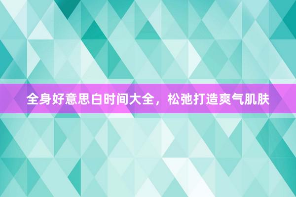 全身好意思白时间大全,松弛打造爽气肌肤